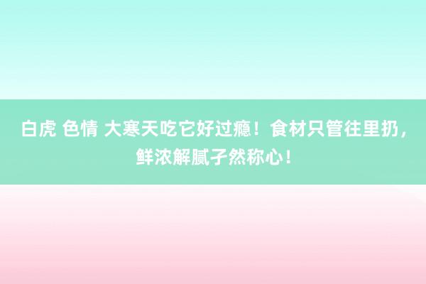 白虎 色情 大寒天吃它好过瘾！食材只管往里扔，鲜浓解腻孑然称心！