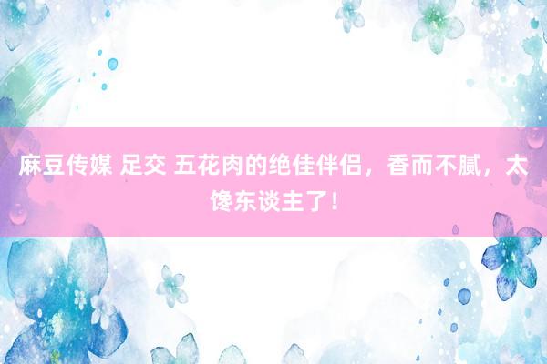 麻豆传媒 足交 五花肉的绝佳伴侣，香而不腻，太馋东谈主了！