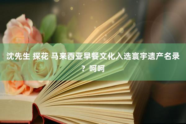 沈先生 探花 马来西亚早餐文化入选寰宇遗产名录？呵呵