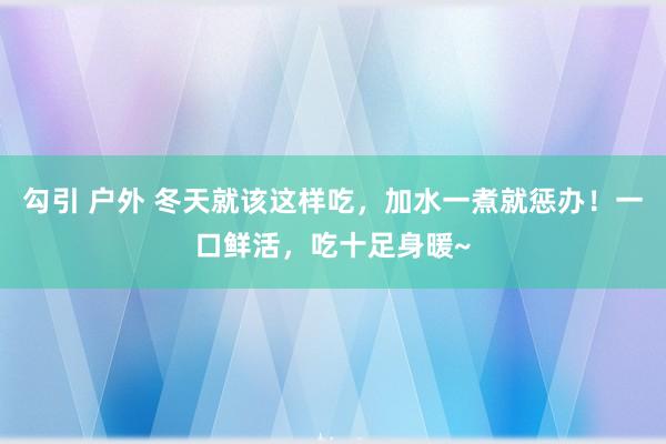 勾引 户外 冬天就该这样吃，加水一煮就惩办！一口鲜活，吃十足身暖~