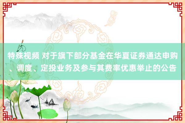 特殊视频 对于旗下部分基金在华夏证券通达申购、调度、定投业务及参与其费率优惠举止的公告