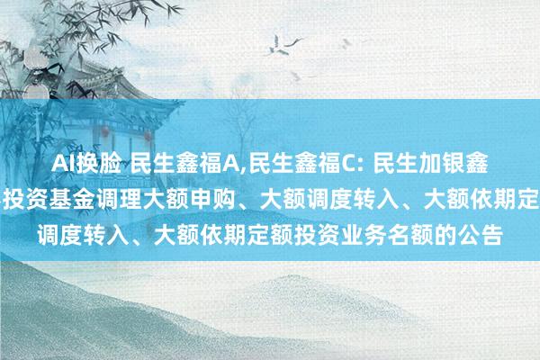 AI换脸 民生鑫福A，民生鑫福C: 民生加银鑫福天真成就搀杂型证券投资基金调理大额申购、大额调度转入、大额依期定额投资业务名额的公告