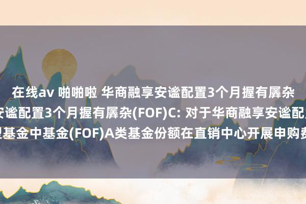 在线av 啪啪啦 华商融享安谧配置3个月握有羼杂(FOF)A，华商融享安谧配置3个月握有羼杂(FOF)C: 对于华商融享安谧配置3个月握有期羼杂型基金中基金(FOF)A类基金份额在直销中心开展申购费率优惠活动并参预部分代销机构申购费率优惠活动的公告