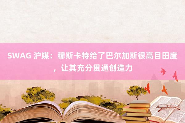 SWAG 沪媒：穆斯卡特给了巴尔加斯很高目田度，让其充分贯通创造力