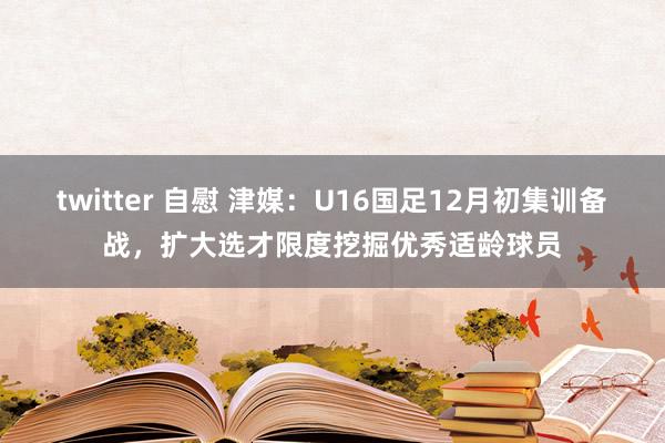 twitter 自慰 津媒：U16国足12月初集训备战，扩大选才限度挖掘优秀适龄球员