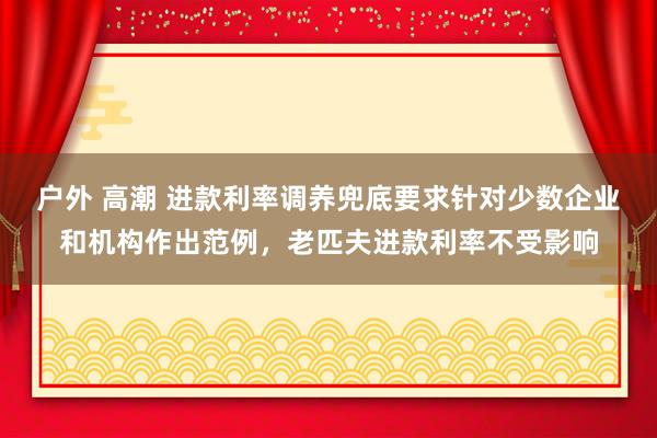 户外 高潮 进款利率调养兜底要求针对少数企业和机构作出范例，老匹夫进款利率不受影响