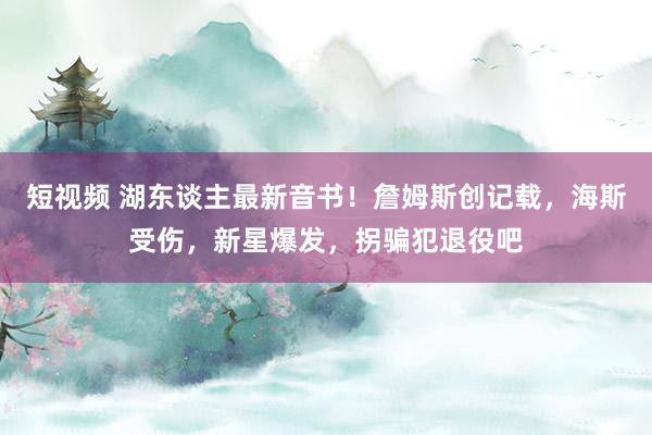 短视频 湖东谈主最新音书！詹姆斯创记载，海斯受伤，新星爆发，拐骗犯退役吧