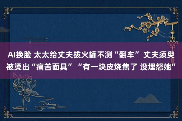 AI换脸 太太给丈夫拔火罐不测“翻车” 丈夫须臾被烫出“痛苦面具” “有一块皮烧焦了 没埋怨她”