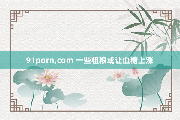 91porn，com 一些粗粮或让血糖上涨