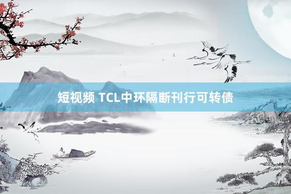 短视频 TCL中环隔断刊行可转债