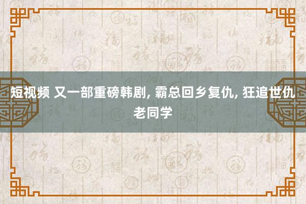 短视频 又一部重磅韩剧， 霸总回乡复仇， 狂追世仇老同学