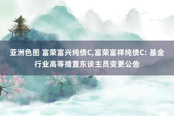 亚洲色图 富荣富兴纯债C，富荣富祥纯债C: 基金行业高等措置东谈主员变更公告