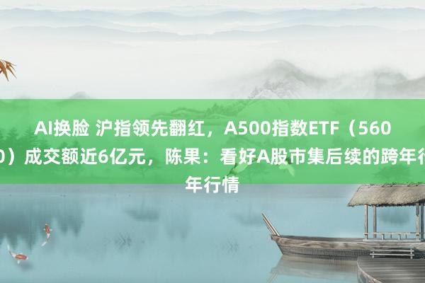 AI换脸 沪指领先翻红，A500指数ETF（560610）成交额近6亿元，陈果：看好A股市集后续的跨年行情