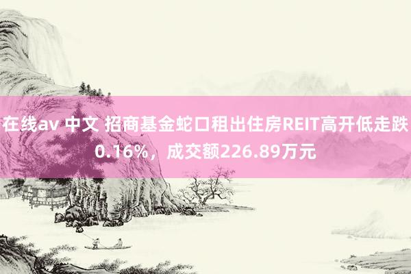 在线av 中文 招商基金蛇口租出住房REIT高开低走跌0.16%，成交额226.89万元