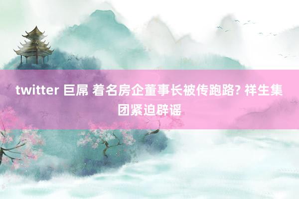 twitter 巨屌 着名房企董事长被传跑路? 祥生集团紧迫辟谣