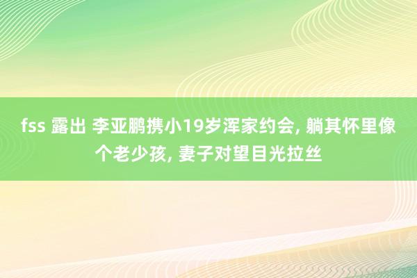 fss 露出 李亚鹏携小19岁浑家约会， 躺其怀里像个老少孩， 妻子对望目光拉丝