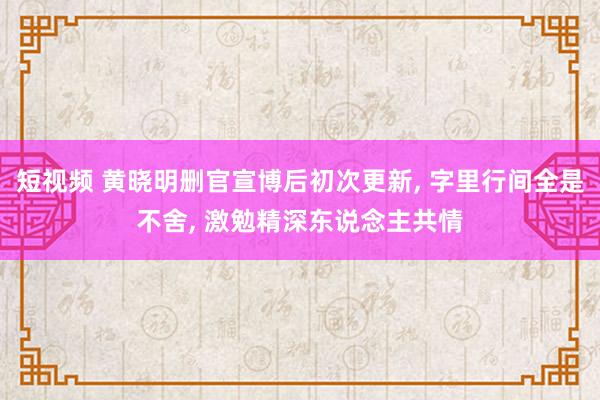 短视频 黄晓明删官宣博后初次更新， 字里行间全是不舍， 激勉精深东说念主共情