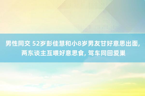 男性同交 52岁彭佳慧和小8岁男友甘好意思出面， 两东谈主互喂好意思食， 驾车同回爱巢