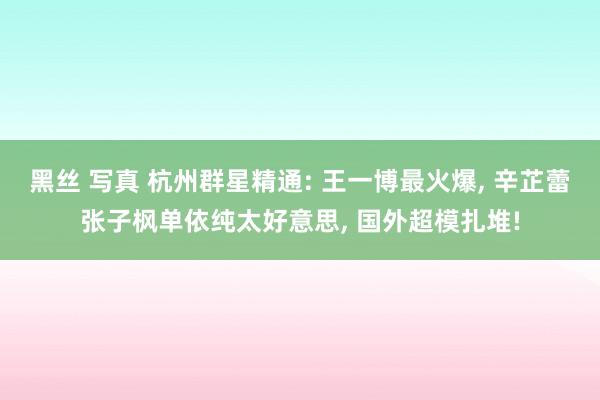 黑丝 写真 杭州群星精通: 王一博最火爆， 辛芷蕾张子枫单依纯太好意思， 国外超模扎堆!