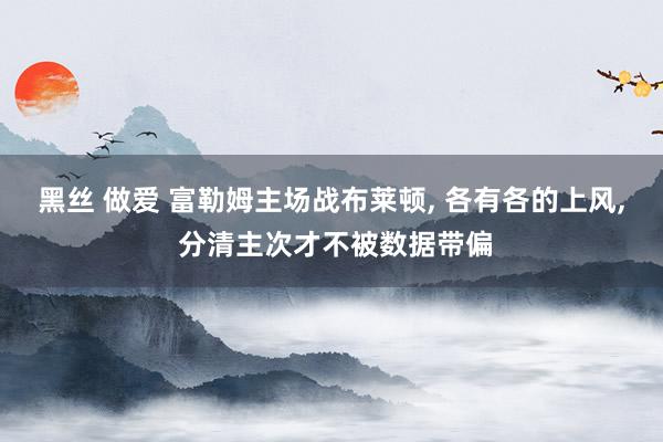 黑丝 做爱 富勒姆主场战布莱顿， 各有各的上风， 分清主次才不被数据带偏