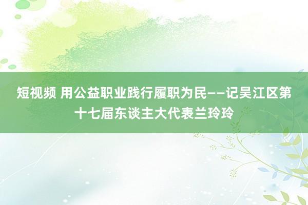 短视频 用公益职业践行履职为民——记吴江区第十七届东谈主大代表兰玲玲