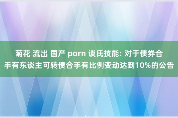 菊花 流出 国产 porn 谈氏技能: 对于债券合手有东谈主可转债合手有比例变动达到10%的公告