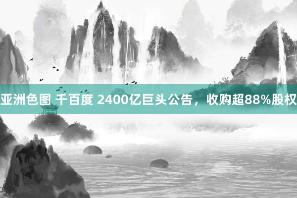 亚洲色图 千百度 2400亿巨头公告，收购超88%股权