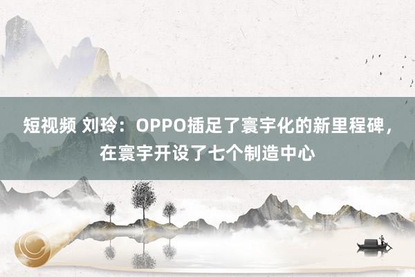 短视频 刘玲：OPPO插足了寰宇化的新里程碑，在寰宇开设了七个制造中心