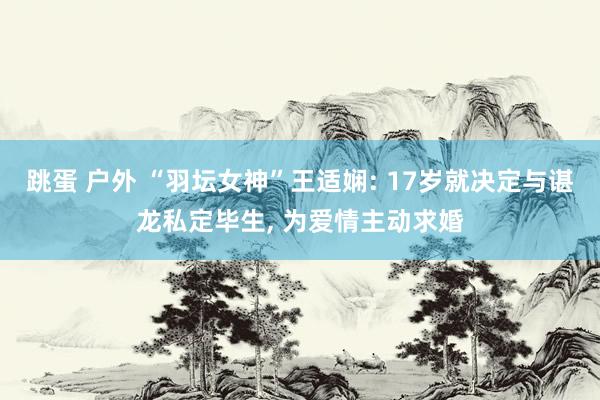 跳蛋 户外 “羽坛女神”王适娴: 17岁就决定与谌龙私定毕生， 为爱情主动求婚