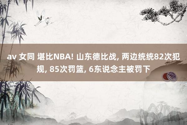 av 女同 堪比NBA! 山东德比战， 两边统统82次犯规， 85次罚篮， 6东说念主被罚下