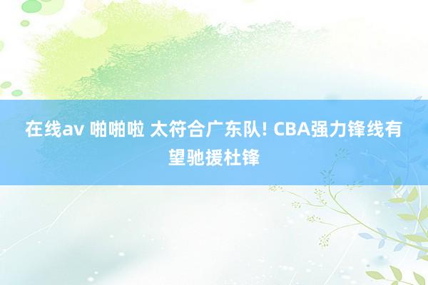 在线av 啪啪啦 太符合广东队! CBA强力锋线有望驰援杜锋