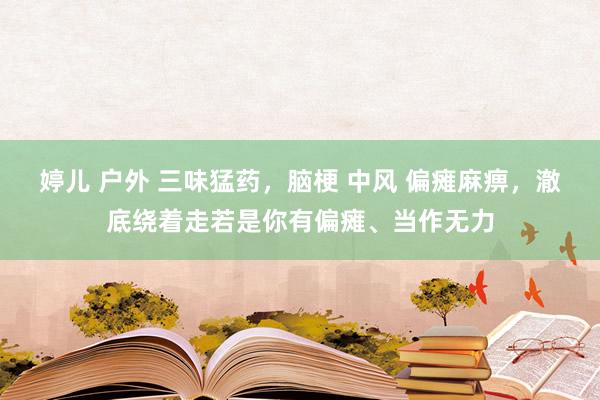 婷儿 户外 三味猛药，脑梗 中风 偏瘫麻痹，澈底绕着走若是你有偏瘫、当作无力