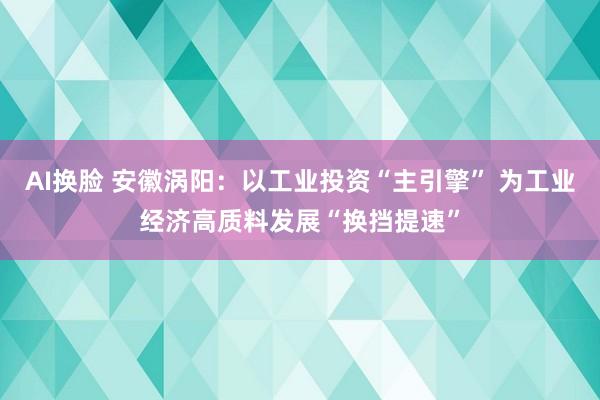 AI换脸 安徽涡阳：以工业投资“主引擎” 为工业经济高质料发展“换挡提速”