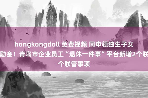 hongkongdoll 免费视频 同申领独生子女父母奖励金！青岛市企业员工“退休一件事”平台新增2个联管事项