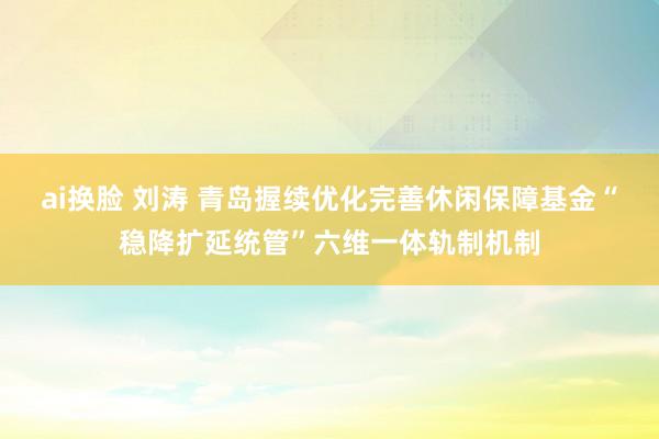 ai换脸 刘涛 青岛握续优化完善休闲保障基金“稳降扩延统管”六维一体轨制机制