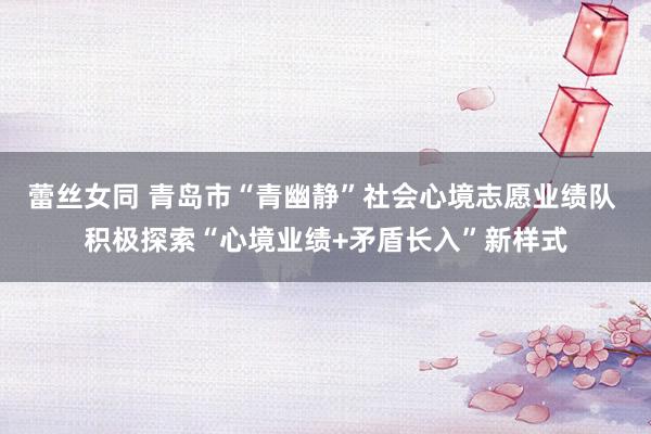 蕾丝女同 青岛市“青幽静”社会心境志愿业绩队 积极探索“心境业绩+矛盾长入”新样式