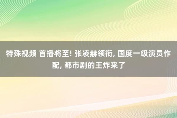 特殊视频 首播将至! 张凌赫领衔， 国度一级演员作配， 都市剧的王炸来了