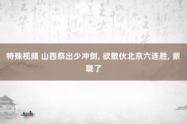 特殊视频 山西祭出少冲剑， 欲散伙北京六连胜， 蒙眬了