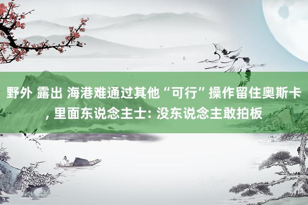 野外 露出 海港难通过其他“可行”操作留住奥斯卡， 里面东说念主士: 没东说念主敢拍板