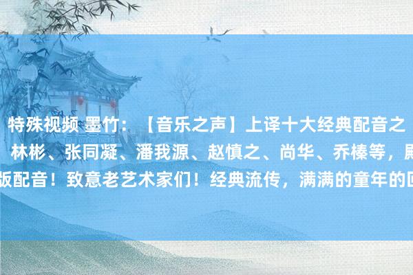 特殊视频 墨竹：【音乐之声】上译十大经典配音之～，李梓、毕克、邱岳峰、林彬、张同凝、潘我源、赵慎之、尚华、乔榛等，殿堂级绝版配音！致意老艺术家们！经典流传，满满的童年的回忆吧，去感受一下吧！[赞][赞][...