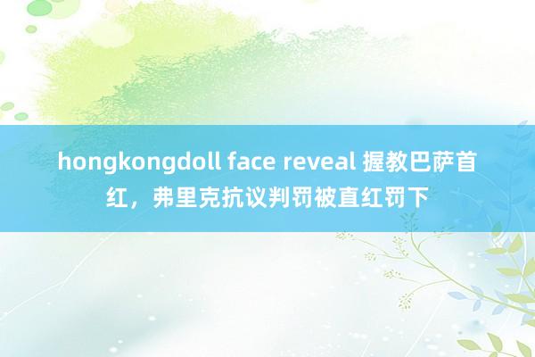 hongkongdoll face reveal 握教巴萨首红，弗里克抗议判罚被直红罚下