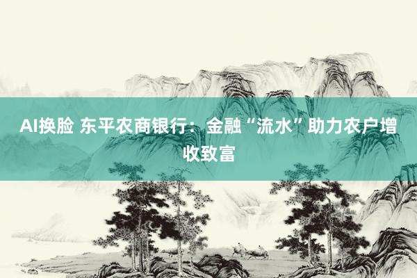 AI换脸 东平农商银行：金融“流水”助力农户增收致富