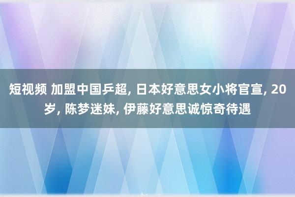 短视频 加盟中国乒超， 日本好意思女小将官宣， 20岁， 陈梦迷妹， 伊藤好意思诚惊奇待遇