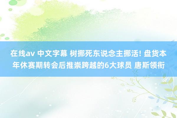 在线av 中文字幕 树挪死东说念主挪活! 盘货本年休赛期转会后推崇跨越的6大球员 唐斯领衔