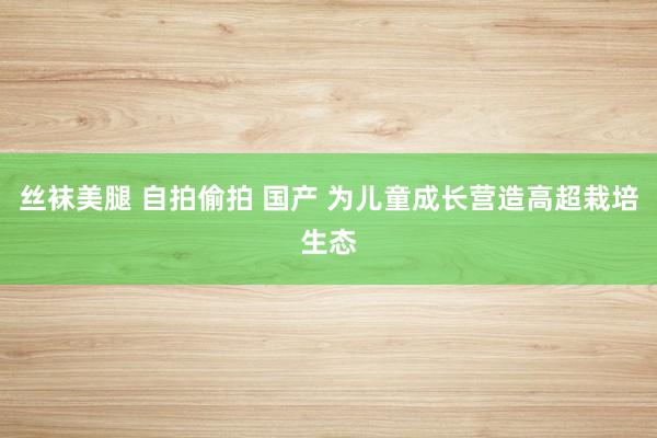 丝袜美腿 自拍偷拍 国产 为儿童成长营造高超栽培生态