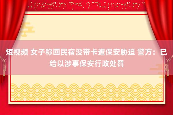 短视频 女子称回民宿没带卡遭保安胁迫 警方：已给以涉事保安行政处罚