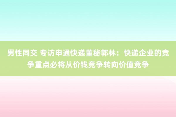 男性同交 专访申通快递董秘郭林：快递企业的竞争重点必将从价钱竞争转向价值竞争