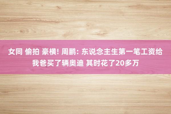 女同 偷拍 豪横! 周鹏: 东说念主生第一笔工资给我爸买了辆奥迪 其时花了20多万