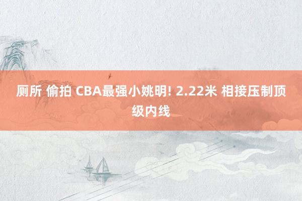 厕所 偷拍 CBA最强小姚明! 2.22米 相接压制顶级内线