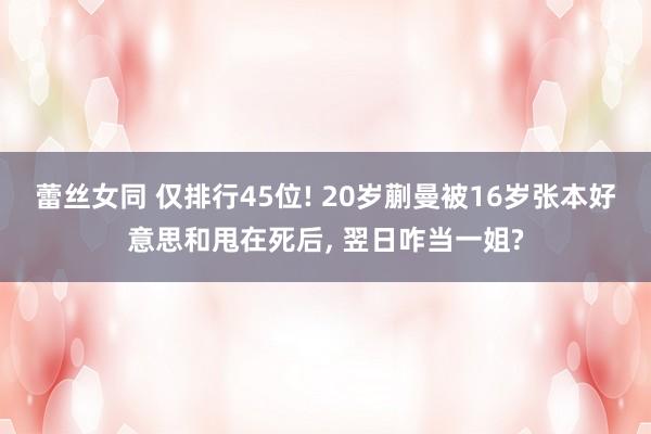 蕾丝女同 仅排行45位! 20岁蒯曼被16岁张本好意思和甩在死后， 翌日咋当一姐?